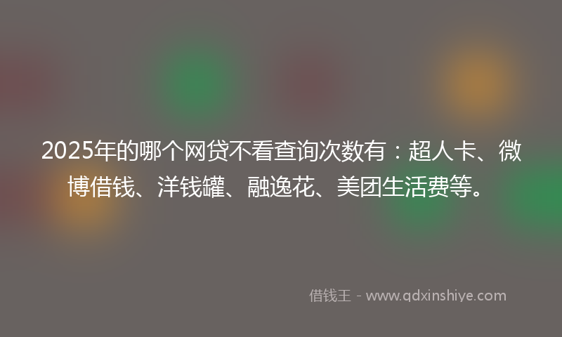 2025年的哪个网贷不看查询次数有：超人卡、微博借钱、洋钱罐、融逸花、美团生活费等。