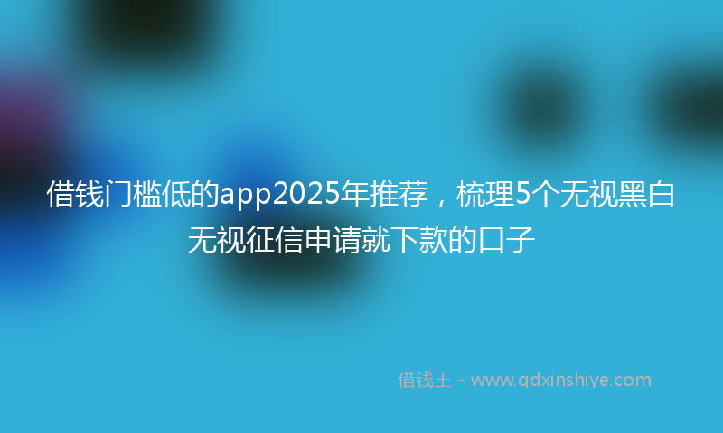 借钱门槛低的app2025年推荐，梳理5个无视黑白无视征信申请就下款的口子