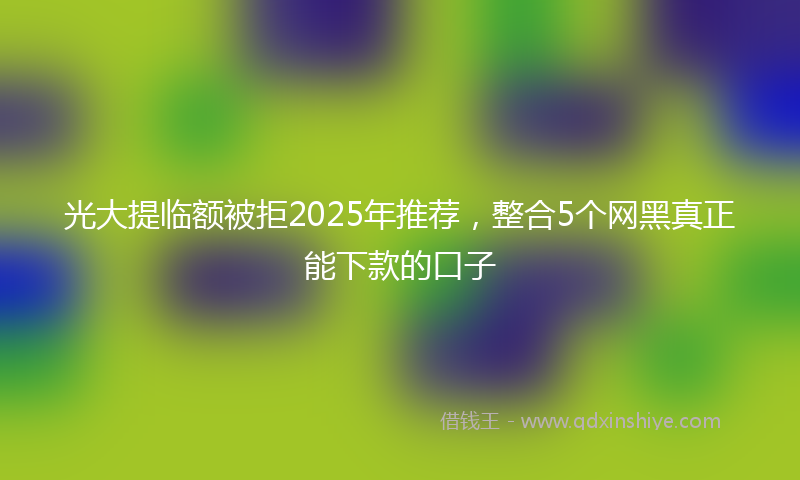 光大提临额被拒2025年推荐，整合5个网黑真正能下款的口子