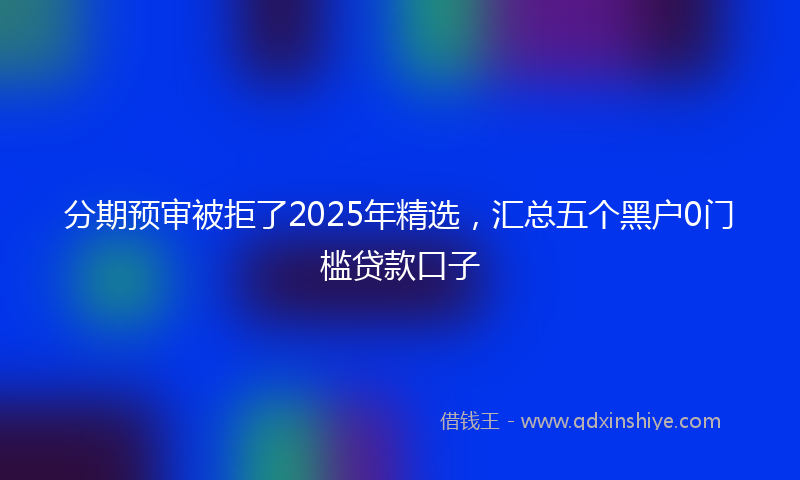 分期预审被拒了2025年精选，汇总五个黑户0门槛贷款口子