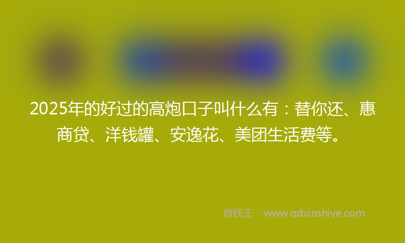 2025年的好过的高炮口子叫什么有：替你还、惠商贷、洋钱罐、安逸花、美团生活费等。