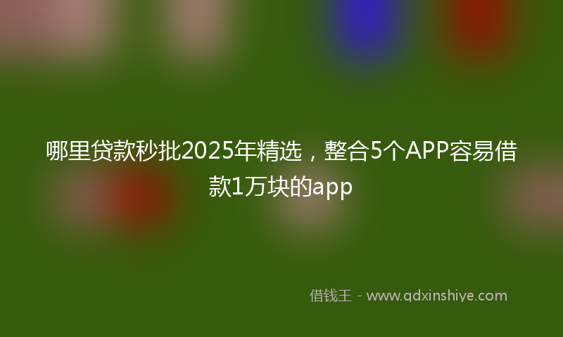 哪里贷款秒批2025年精选，整合5个APP容易借款1万块的app