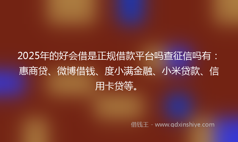 2025年的好会借是正规借款平台吗查征信吗有：惠商贷、微博借钱、度小满金融、小米贷款、信用卡贷等。