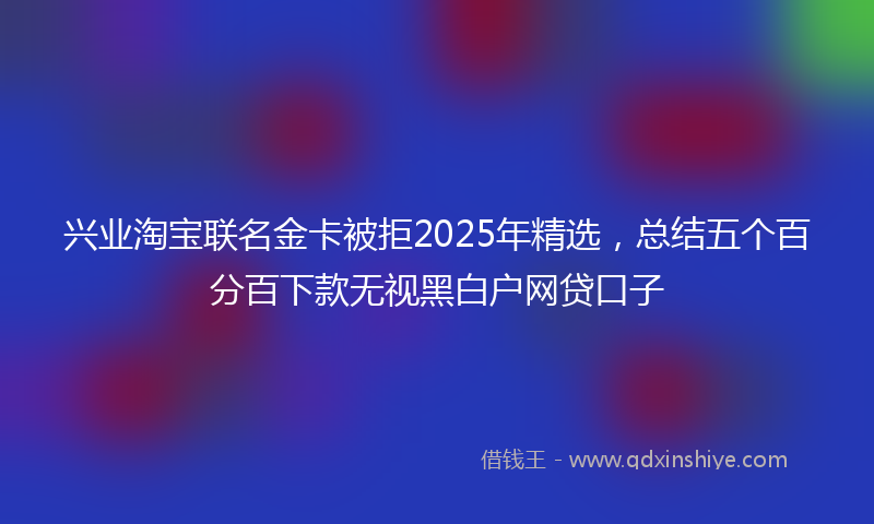 兴业淘宝联名金卡被拒2025年精选，总结五个百分百下款无视黑白户网贷口子