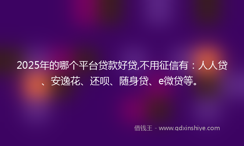 2025年的哪个平台贷款好贷,不用征信有：人人贷、安逸花、还呗、随身贷、e微贷等。