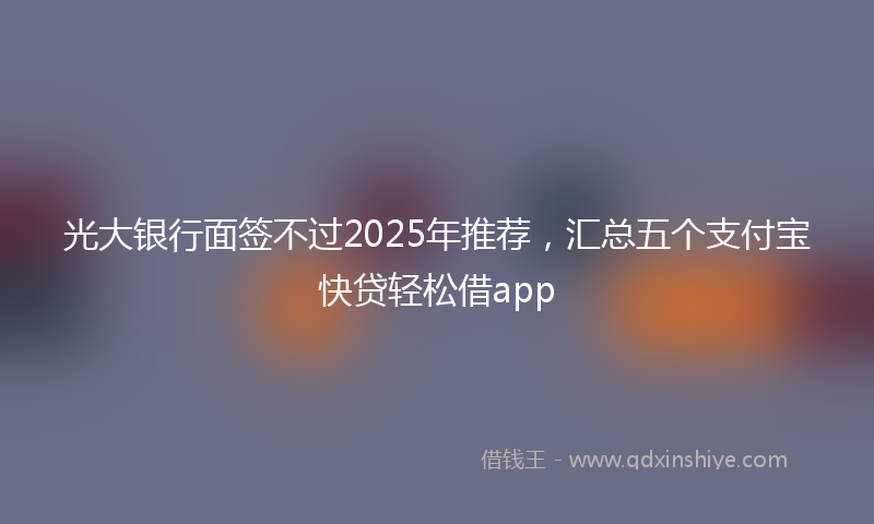 光大银行面签不过2025年推荐，汇总五个支付宝快贷轻松借app