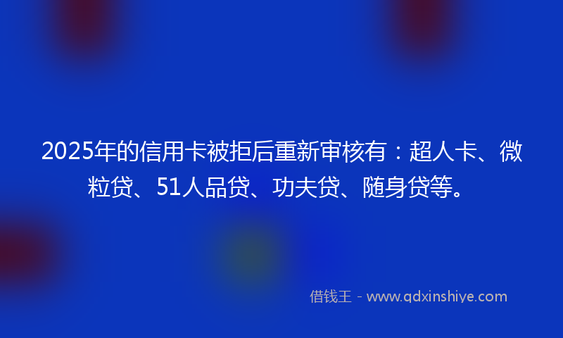 2025年的信用卡被拒后重新审核有：超人卡、微粒贷、51人品贷、功夫贷、随身贷等。