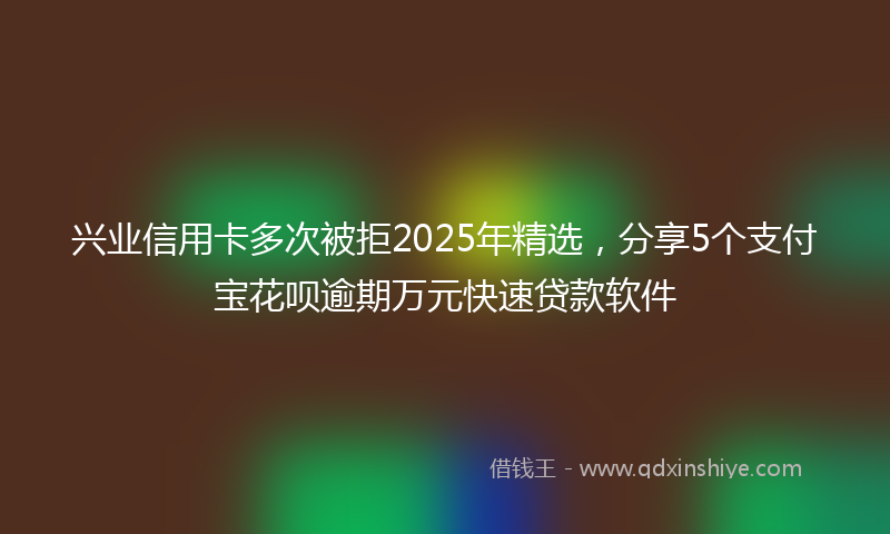 兴业信用卡多次被拒2025年精选，分享5个支付宝花呗逾期万元快速贷款软件