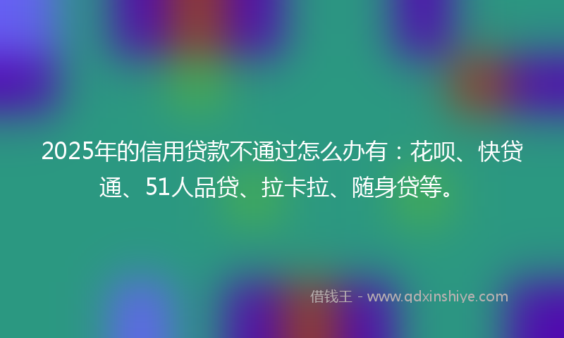2025年的信用贷款不通过怎么办有：花呗、快贷通、51人品贷、拉卡拉、随身贷等。