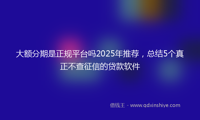 大额分期是正规平台吗2025年推荐，总结5个真正不查征信的贷款软件