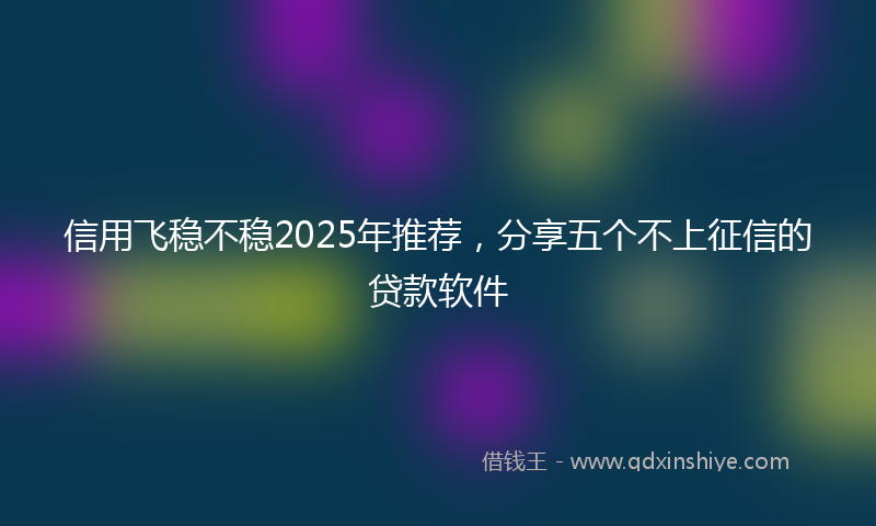 信用飞稳不稳2025年推荐，分享五个不上征信的贷款软件
