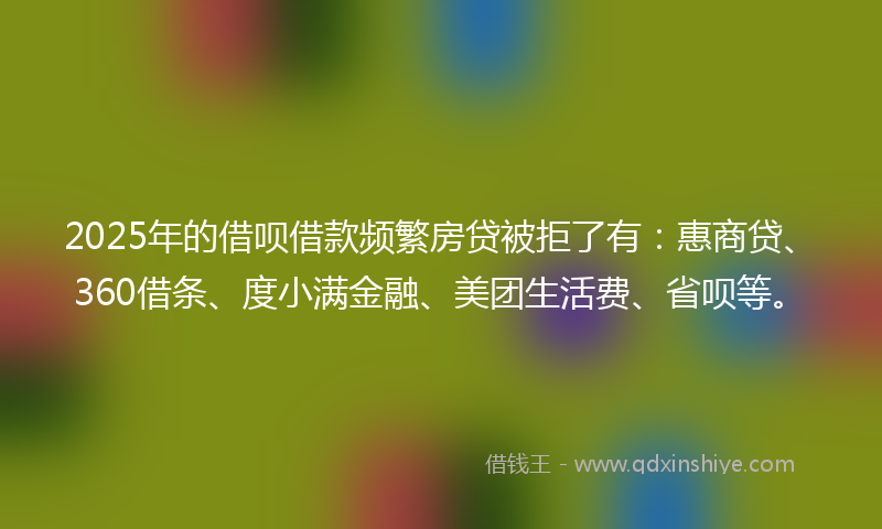 2025年的借呗借款频繁房贷被拒了有：惠商贷、360借条、度小满金融、美团生活费、省呗等。