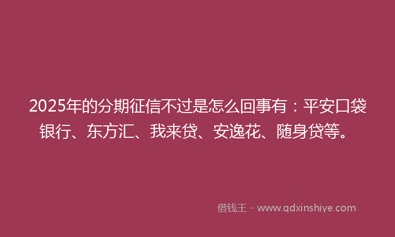 2025年的分期征信不过是怎么回事有：平安口袋银行、东方汇、我来贷、安逸花、随身贷等。