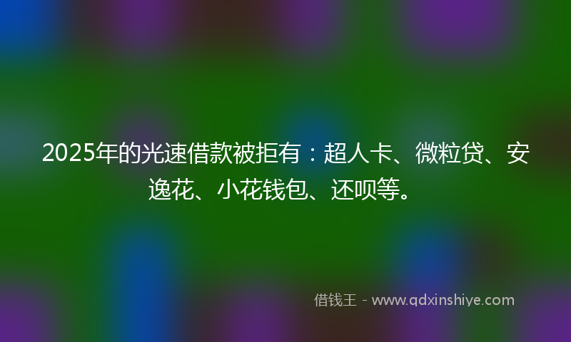2025年的光速借款被拒有：超人卡、微粒贷、安逸花、小花钱包、还呗等。