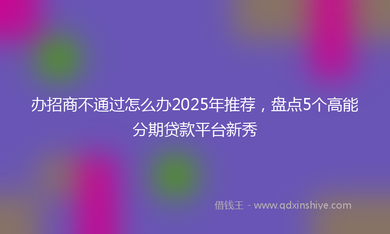办招商不通过怎么办2025年推荐，盘点5个高能分期贷款平台新秀