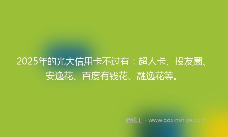 2025年的光大信用卡不过有：超人卡、投友圈、安逸花、百度有钱花、融逸花等。