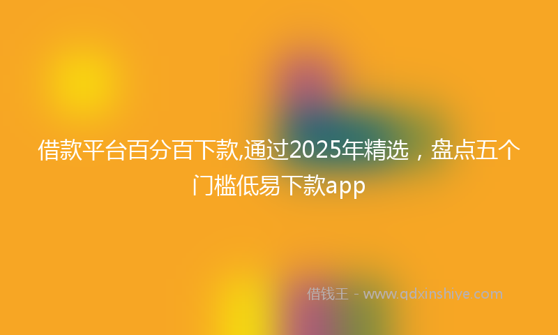 借款平台百分百下款,通过2025年精选，盘点五个门槛低易下款app