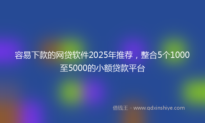 容易下款的网贷软件2025年推荐，整合5个1000至5000的小额贷款平台