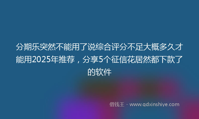 分期乐突然不能用了说综合评分不足大概多久才能用2025年推荐，分享5个征信花居然都下款了的软件