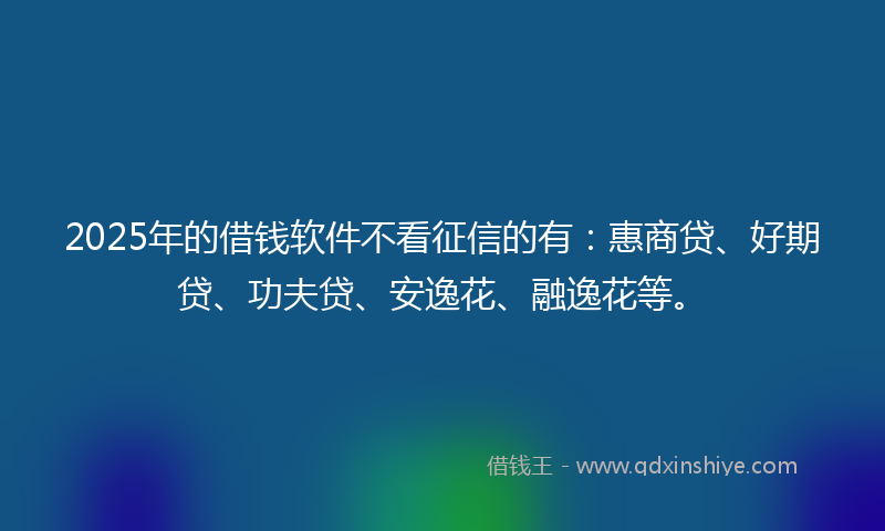 2025年的借钱软件不看征信的有：惠商贷、好期贷、功夫贷、安逸花、融逸花等。