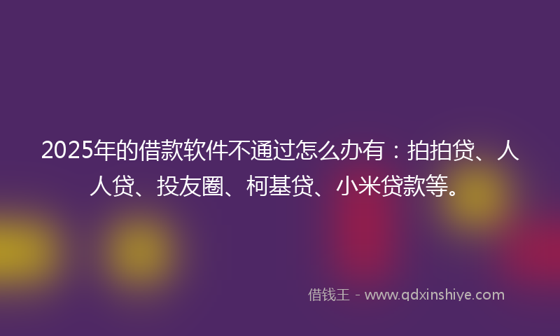 2025年的借款软件不通过怎么办有：拍拍贷、人人贷、投友圈、柯基贷、小米贷款等。