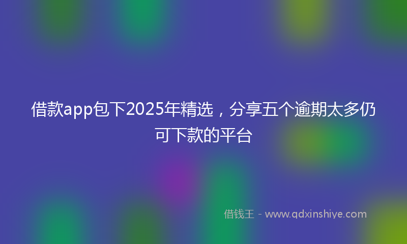 借款app包下2025年精选，分享五个逾期太多仍可下款的平台
