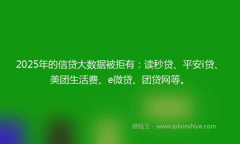 2025年的信贷大数据被拒有：读秒贷、平安i贷、美团生活费、e微贷、团贷网等。
