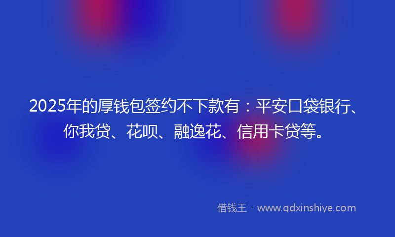 2025年的厚钱包签约不下款有：平安口袋银行、你我贷、花呗、融逸花、信用卡贷等。