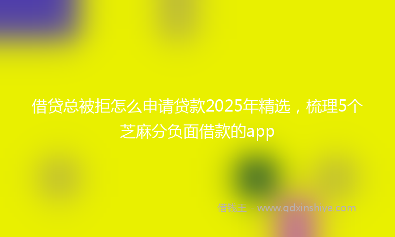 借贷总被拒怎么申请贷款2025年精选，梳理5个芝麻分负面借款的app