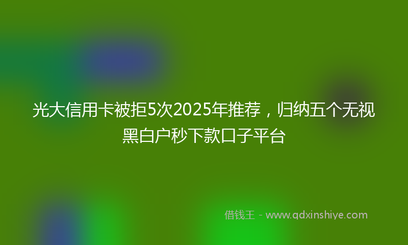 光大信用卡被拒5次2025年推荐，归纳五个无视黑白户秒下款口子平台