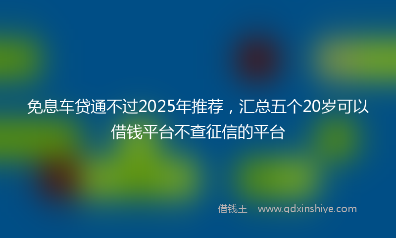 免息车贷通不过2025年推荐，汇总五个20岁可以借钱平台不查征信的平台