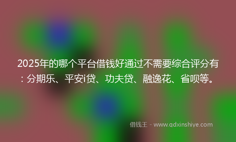2025年的哪个平台借钱好通过不需要综合评分有：分期乐、平安i贷、功夫贷、融逸花、省呗等。