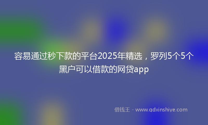 容易通过秒下款的平台2025年精选，罗列5个5个黑户可以借款的网贷app
