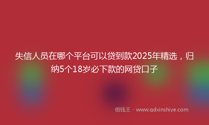 失信人员在哪个平台可以贷到款2025年精选，归纳5个18岁必下款的网贷口子