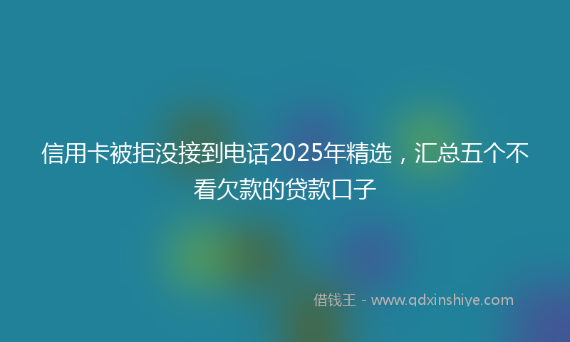 信用卡被拒没接到电话2025年精选，汇总五个不看欠款的贷款口子