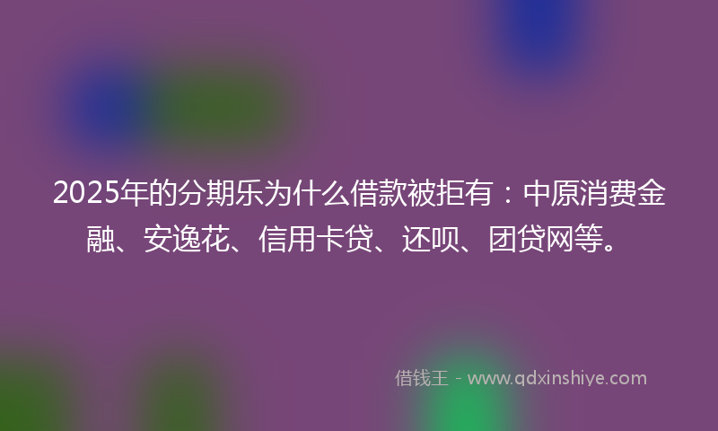 2025年的分期乐为什么借款被拒有：中原消费金融、安逸花、信用卡贷、还呗、团贷网等。