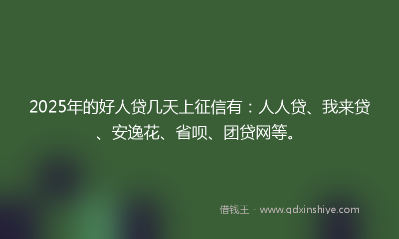 2025年的好人贷几天上征信有：人人贷、我来贷、安逸花、省呗、团贷网等。