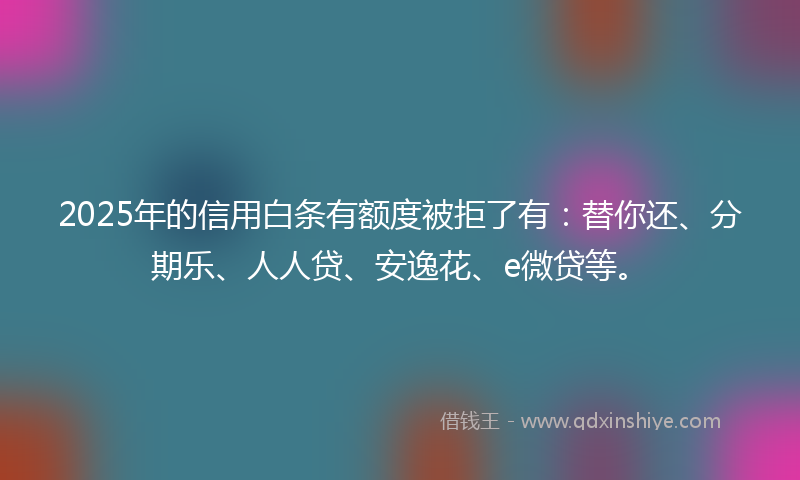 2025年的信用白条有额度被拒了有：替你还、分期乐、人人贷、安逸花、e微贷等。