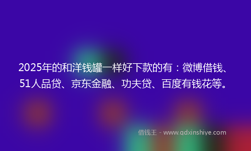 2025年的和洋钱罐一样好下款的有：微博借钱、51人品贷、京东金融、功夫贷、百度有钱花等。
