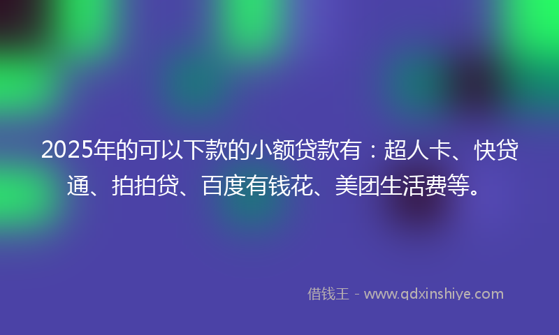 2025年的可以下款的小额贷款有：超人卡、快贷通、拍拍贷、百度有钱花、美团生活费等。