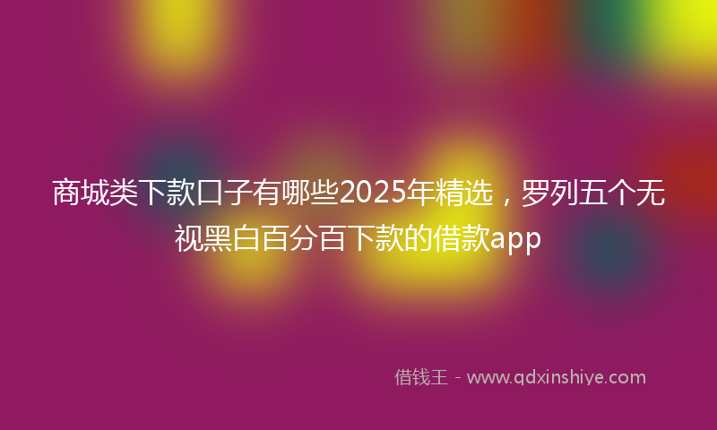 商城类下款口子有哪些2025年精选，罗列五个无视黑白百分百下款的借款app
