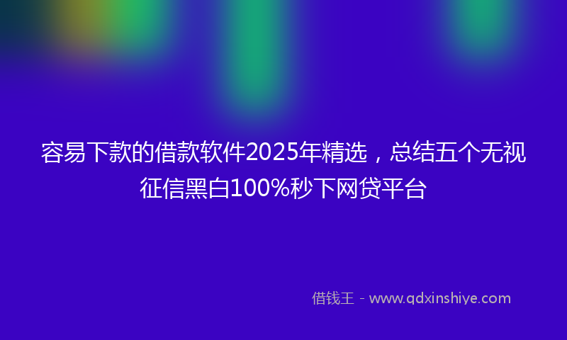 容易下款的借款软件2025年精选，总结五个无视征信黑白100%秒下网贷平台