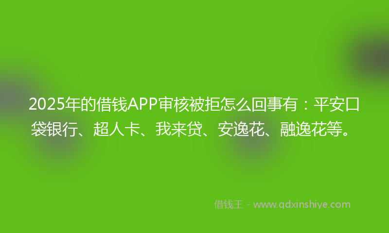 2025年的借钱APP审核被拒怎么回事有：平安口袋银行、超人卡、我来贷、安逸花、融逸花等。