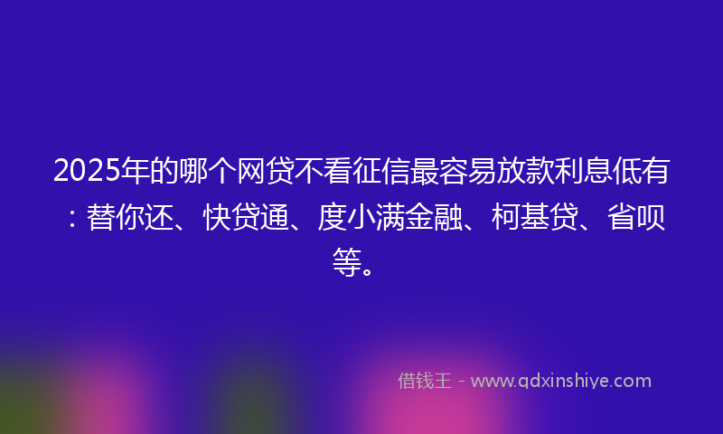 2025年的哪个网贷不看征信最容易放款利息低有：替你还、快贷通、度小满金融、柯基贷、省呗等。