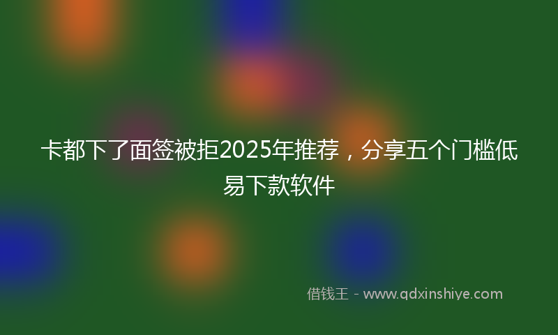 卡都下了面签被拒2025年推荐，分享五个门槛低易下款软件