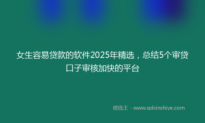 女生容易贷款的软件2025年精选，总结5个审贷口子审核加快的平台
