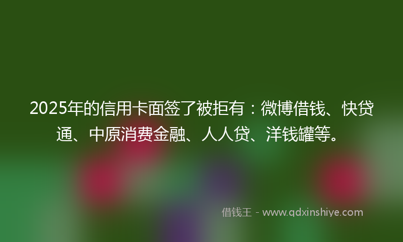 2025年的信用卡面签了被拒有：微博借钱、快贷通、中原消费金融、人人贷、洋钱罐等。