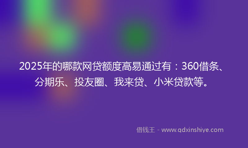 2025年的哪款网贷额度高易通过有：360借条、分期乐、投友圈、我来贷、小米贷款等。