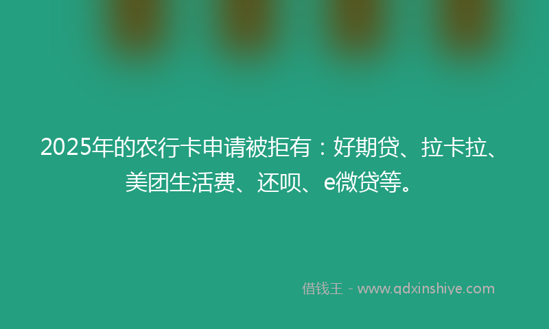 2025年的农行卡申请被拒有：好期贷、拉卡拉、美团生活费、还呗、e微贷等。