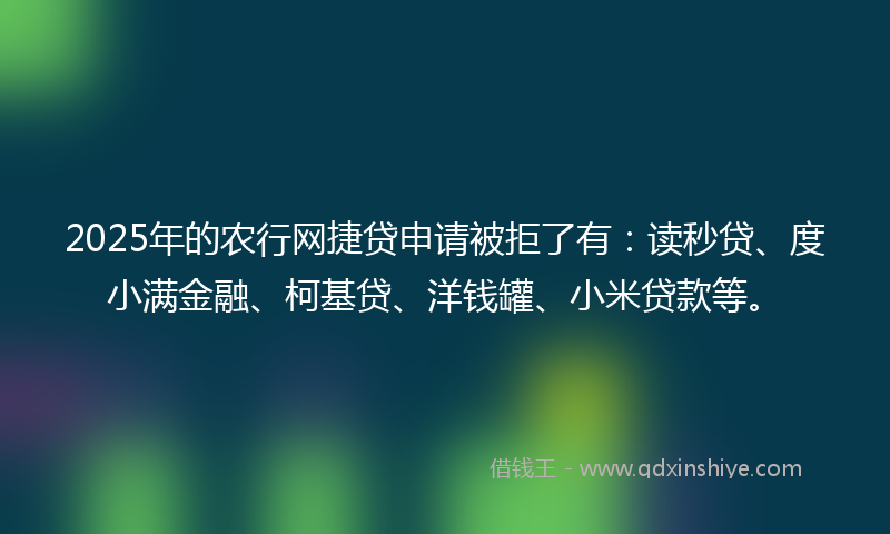 2025年的农行网捷贷申请被拒了有：读秒贷、度小满金融、柯基贷、洋钱罐、小米贷款等。